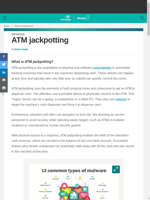  ATM jackpotting is the exploitation of vulnerabilities in ATMs that makes them dispense cash
    